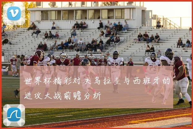 世界杯精彩对决乌拉圭与西班牙的进攻大战前瞻分析