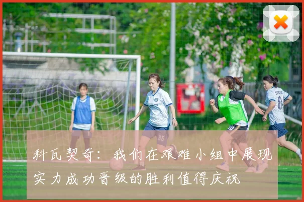 科瓦契奇：我们在艰难小组中展现实力成功晋级的胜利值得庆祝