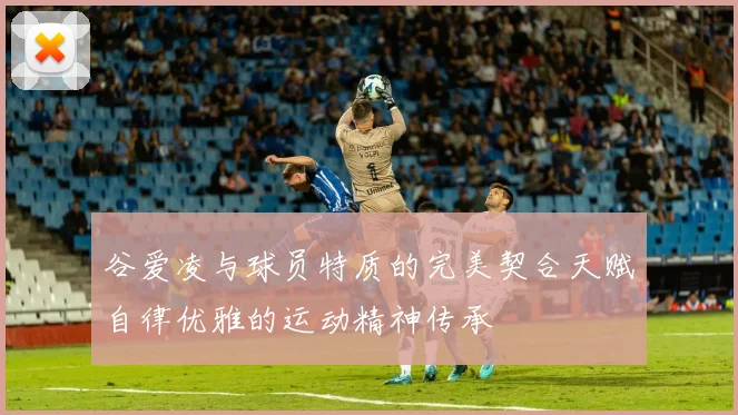 谷爱凌与球员特质的完美契合天赋自律优雅的运动精神传承