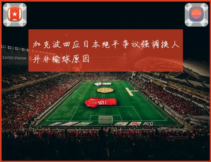 加克波回应日本绝平争议强调换人并非输球原因