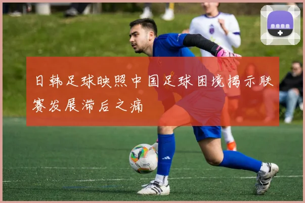 日韩足球映照中国足球困境揭示联赛发展滞后之痛