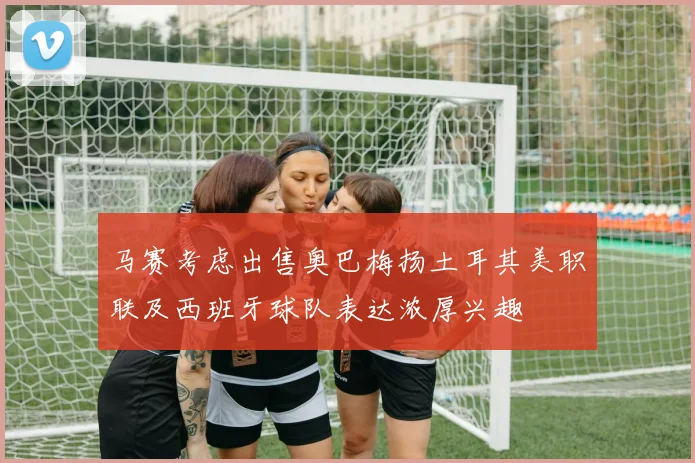 马赛考虑出售奥巴梅扬土耳其美职联及西班牙球队表达浓厚兴趣