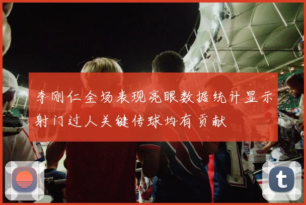 李刚仁全场表现亮眼数据统计显示射门过人关键传球均有贡献