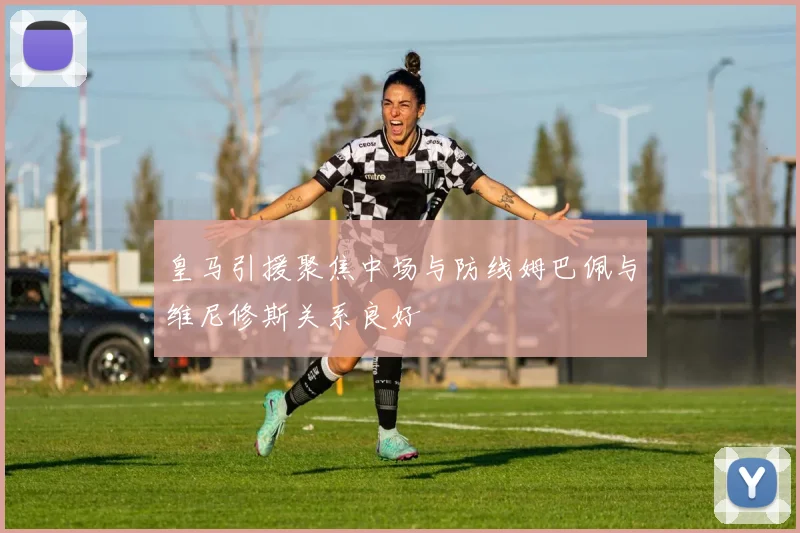 皇马引援聚焦中场与防线姆巴佩与维尼修斯关系良好