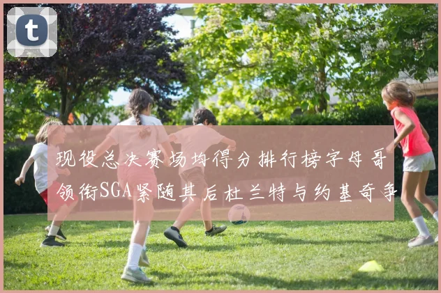 现役总决赛场均得分排行榜字母哥领衔SGA紧随其后杜兰特与约基奇争夺第三名