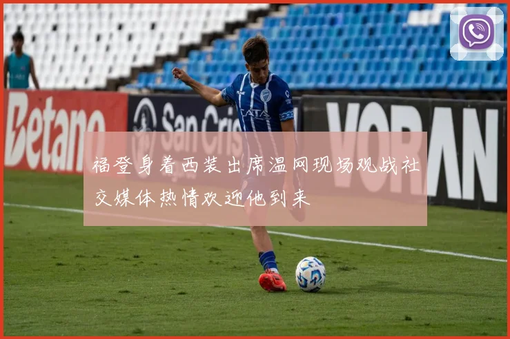 福登身着西装出席温网现场观战社交媒体热情欢迎他到来