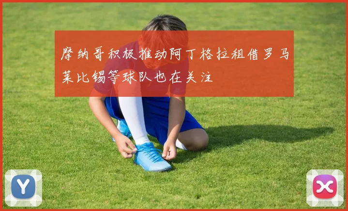 摩纳哥积极推动阿丁格拉租借罗马莱比锡等球队也在关注