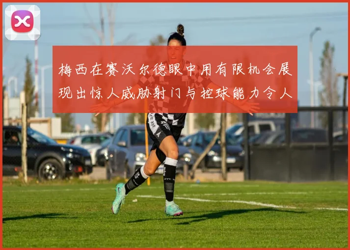 梅西在赛沃尔德眼中用有限机会展现出惊人威胁射门与控球能力令人赞叹