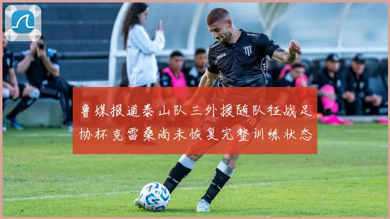 鲁媒报道泰山队三外援随队征战足协杯克雷桑尚未恢复完整训练状态