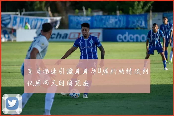 皇马迅速引援库库与B席科纳特谈判仅用两天时间完成