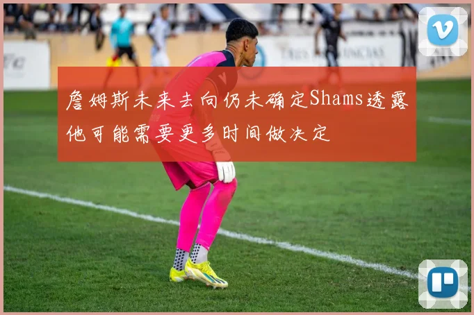 詹姆斯未来去向仍未确定Shams透露他可能需要更多时间做决定