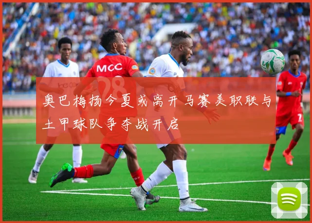 奥巴梅扬今夏或离开马赛美职联与土甲球队争夺战开启